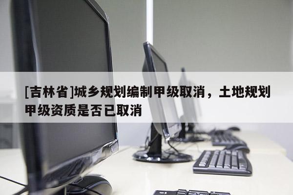 [吉林省]城乡规划编制甲级取消，土地规划甲级资质是否已取消