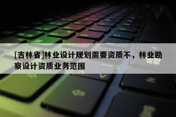 [吉林省]林业设计规划需要资质不，林业勘察设计资质业务范围
