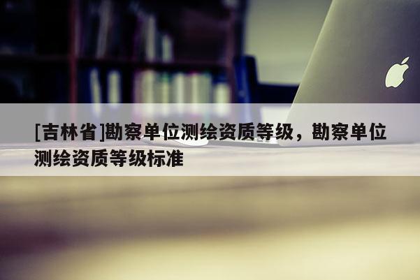 [吉林省]勘察单位测绘资质等级，勘察单位测绘资质等级标准