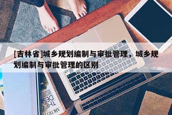 [吉林省]城乡规划编制与审批管理，城乡规划编制与审批管理的区别