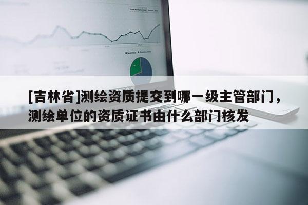 [吉林省]测绘资质提交到哪一级主管部门，测绘单位的资质证书由什么部门核发