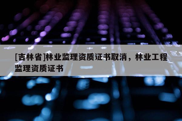 [吉林省]林业监理资质证书取消，林业工程监理资质证书