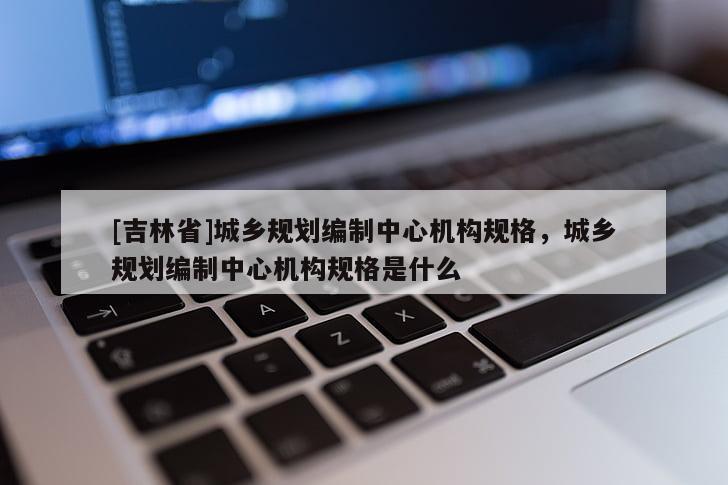 [吉林省]城乡规划编制中心机构规格，城乡规划编制中心机构规格是什么