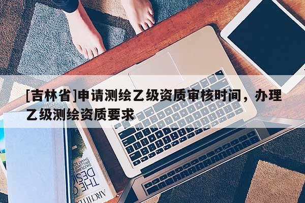 [吉林省]申请测绘乙级资质审核时间，办理乙级测绘资质要求