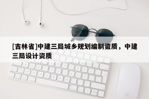 [吉林省]中建三局城乡规划编制资质，中建三局设计资质