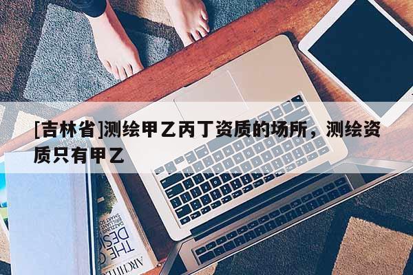 [吉林省]测绘甲乙丙丁资质的场所，测绘资质只有甲乙