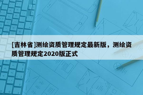 [吉林省]测绘资质管理规定最新版，测绘资质管理规定2020版正式