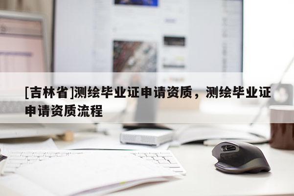 [吉林省]测绘毕业证申请资质，测绘毕业证申请资质流程