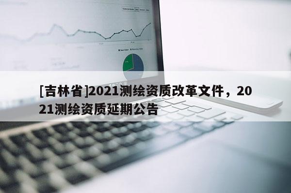 [吉林省]2021测绘资质改革文件，2021测绘资质延期公告
