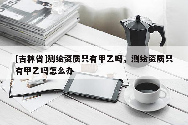 [吉林省]测绘资质只有甲乙吗，测绘资质只有甲乙吗怎么办