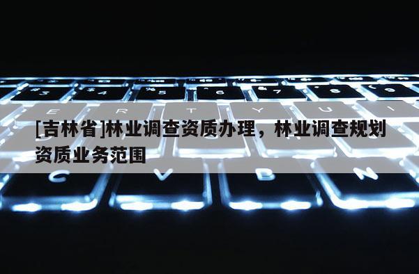 [吉林省]林业调查资质办理，林业调查规划资质业务范围