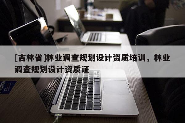 [吉林省]林业调查规划设计资质培训，林业调查规划设计资质证