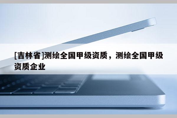 [吉林省]测绘全国甲级资质，测绘全国甲级资质企业