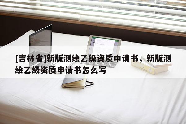 [吉林省]新版测绘乙级资质申请书，新版测绘乙级资质申请书怎么写