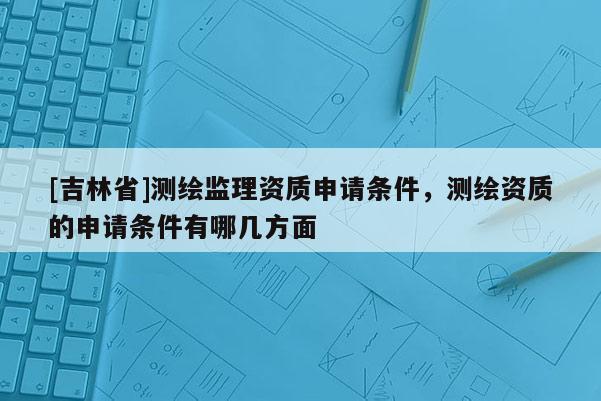 [吉林省]测绘监理资质申请条件，测绘资质的申请条件有哪几方面