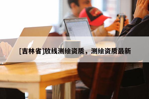 [吉林省]放线测绘资质，测绘资质最新