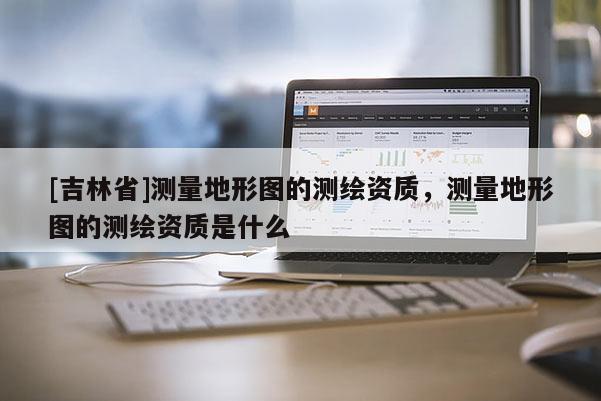 [吉林省]测量地形图的测绘资质，测量地形图的测绘资质是什么