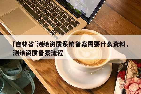 [吉林省]测绘资质系统备案需要什么资料，测绘资质备案流程