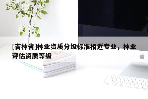 [吉林省]林业资质分级标准相近专业，林业评估资质等级