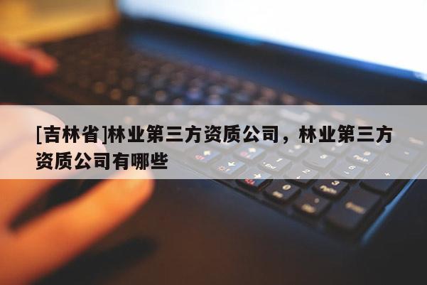 [吉林省]林业第三方资质公司，林业第三方资质公司有哪些