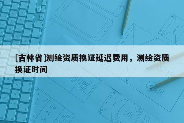 [吉林省]测绘资质换证延迟费用，测绘资质换证时间