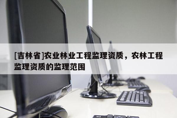 [吉林省]农业林业工程监理资质，农林工程监理资质的监理范围