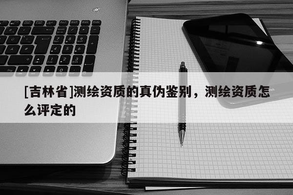 [吉林省]测绘资质的真伪鉴别，测绘资质怎么评定的
