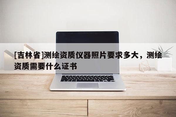 [吉林省]测绘资质仪器照片要求多大，测绘资质需要什么证书