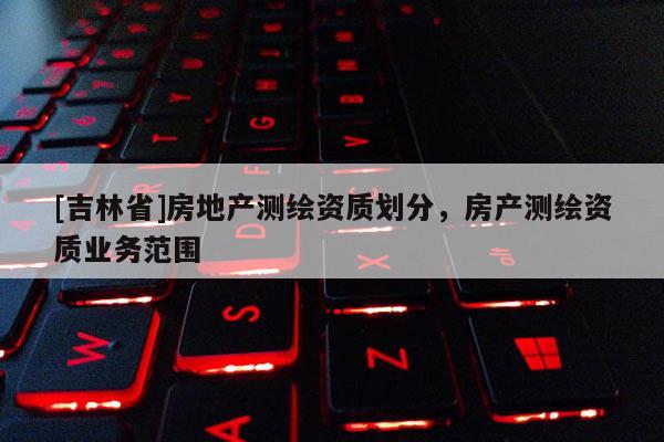 [吉林省]房地产测绘资质划分，房产测绘资质业务范围