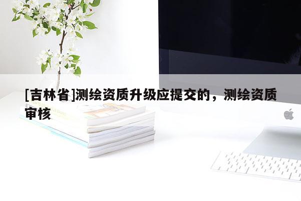 [吉林省]测绘资质升级应提交的，测绘资质审核