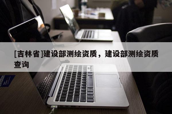 [吉林省]建设部测绘资质，建设部测绘资质查询