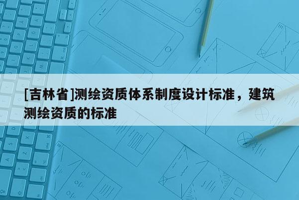 [吉林省]测绘资质体系制度设计标准，建筑测绘资质的标准