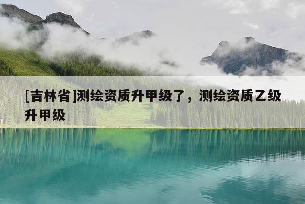[吉林省]测绘资质升甲级了，测绘资质乙级升甲级