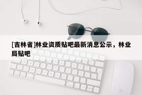 [吉林省]林业资质贴吧最新消息公示，林业局贴吧