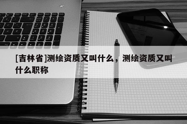 [吉林省]测绘资质又叫什么，测绘资质又叫什么职称