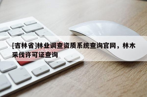 [吉林省]林业调查资质系统查询官网，林木采伐许可证查询