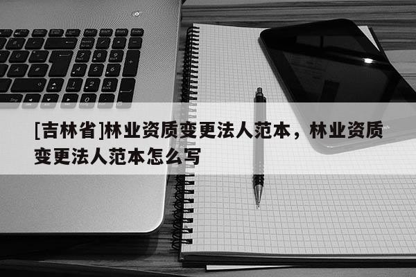 [吉林省]林业资质变更法人范本，林业资质变更法人范本怎么写