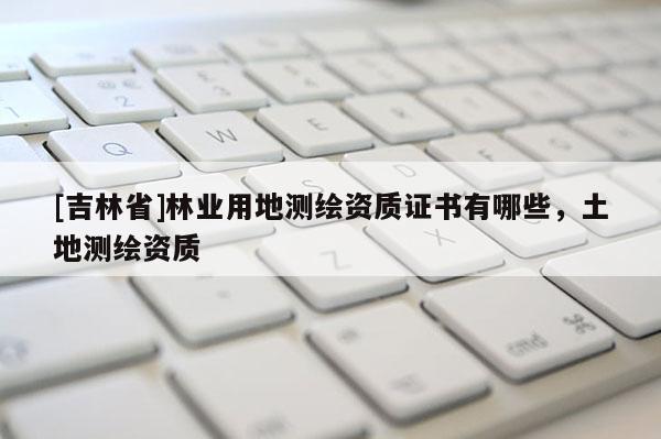 [吉林省]林业用地测绘资质证书有哪些，土地测绘资质