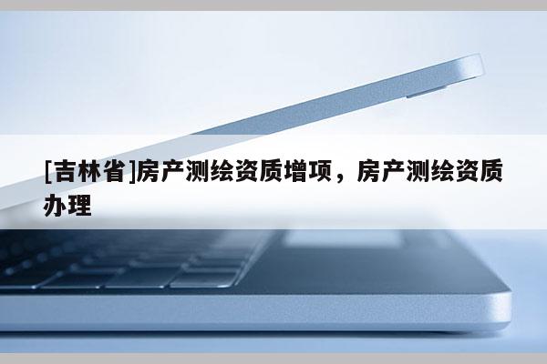 [吉林省]房产测绘资质增项，房产测绘资质办理