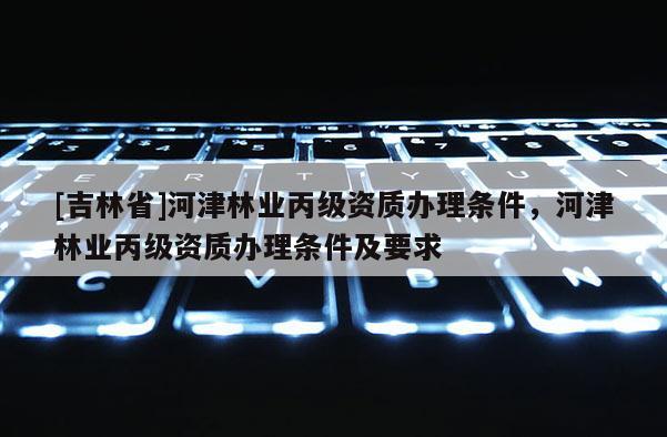 [吉林省]河津林业丙级资质办理条件，河津林业丙级资质办理条件及要求