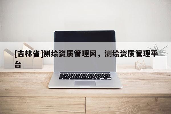 [吉林省]测绘资质管理网，测绘资质管理平台