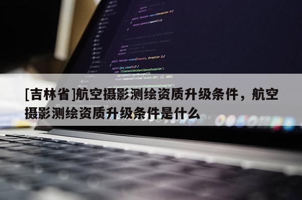 [吉林省]航空摄影测绘资质升级条件，航空摄影测绘资质升级条件是什么