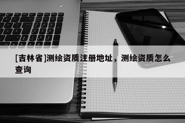 [吉林省]测绘资质注册地址，测绘资质怎么查询