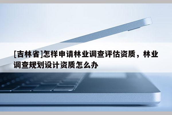 [吉林省]怎样申请林业调查评估资质，林业调查规划设计资质怎么办