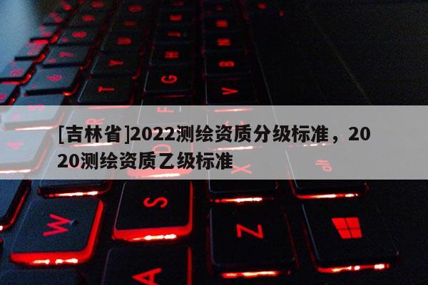 [吉林省]2022测绘资质分级标准，2020测绘资质乙级标准