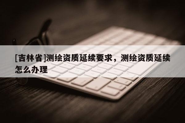 [吉林省]测绘资质延续要求，测绘资质延续怎么办理