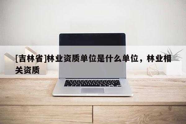 [吉林省]林业资质单位是什么单位，林业相关资质