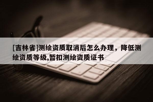 [吉林省]测绘资质取消后怎么办理，降低测绘资质等级,暂扣测绘资质证书