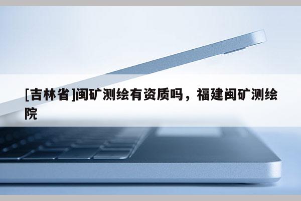 [吉林省]闽矿测绘有资质吗，福建闽矿测绘院