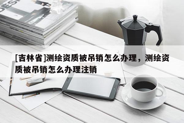 [吉林省]测绘资质被吊销怎么办理，测绘资质被吊销怎么办理注销